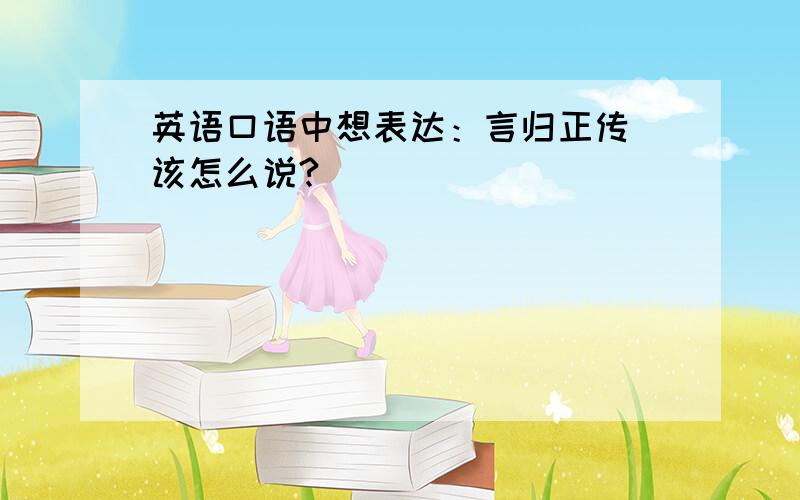 英语口语中想表达：言归正传 该怎么说?