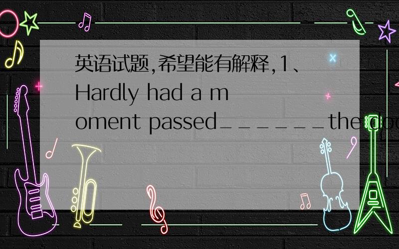 英语试题,希望能有解释,1、Hardly had a moment passed______the door was broken open and the three burglars rushed into the house.a.when b.after c.before d.since2.He is welcome to the gathering,_____ he behaves himself.a.provided that b.so th