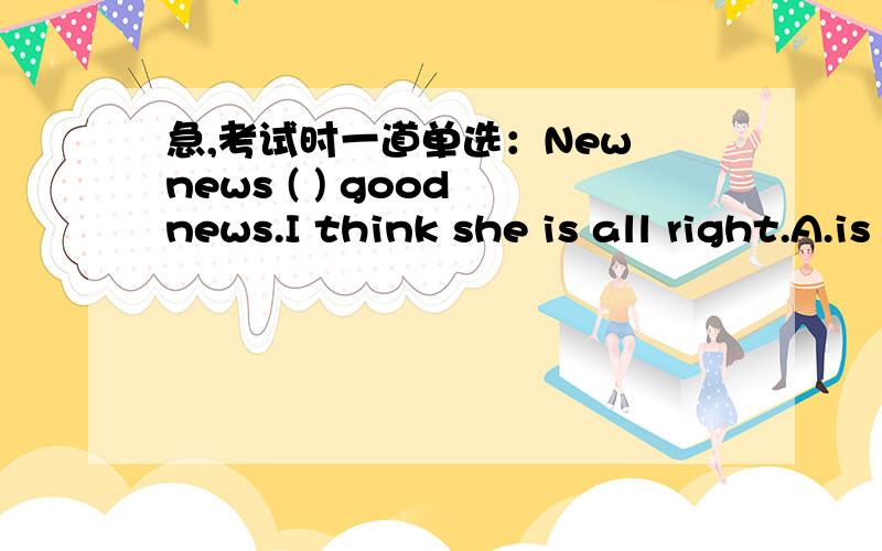 急,考试时一道单选：New news ( ) good news.I think she is all right.A.is B.was C.are D.were正确答案是B,为什么是B啊?不应该是is吗?为什么要用过去式?还是英语谚语什么的?