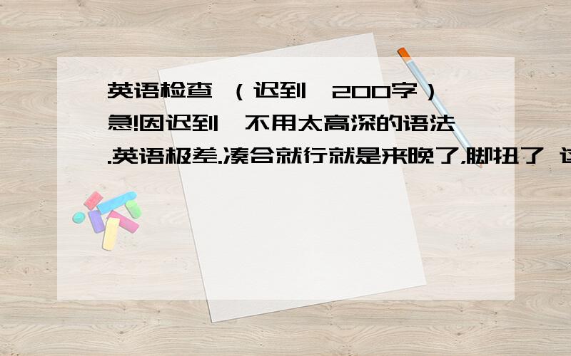 英语检查 （迟到,200字）急!因迟到,不用太高深的语法.英语极差.凑合就行就是来晚了，脚扭了 这个字数貌似不够啊