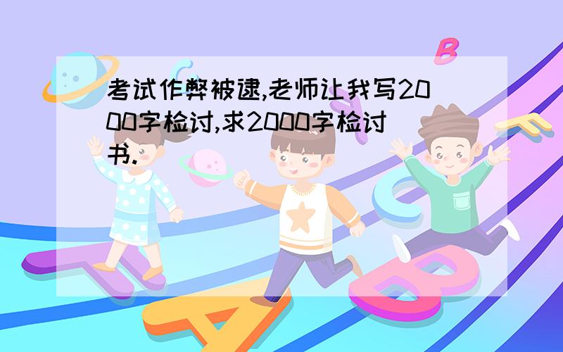 考试作弊被逮,老师让我写2000字检讨,求2000字检讨书.