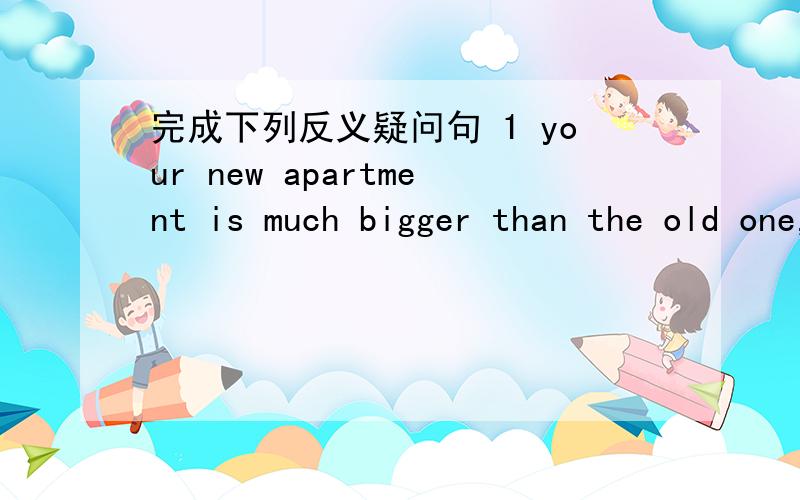 完成下列反义疑问句 1 your new apartment is much bigger than the old one,2 the window in the old bedroom was small,3 there are three rooms in your new apartment,4 xiaoling wasn't happy a moment ago,5 the bed and the pillows aren't presents,