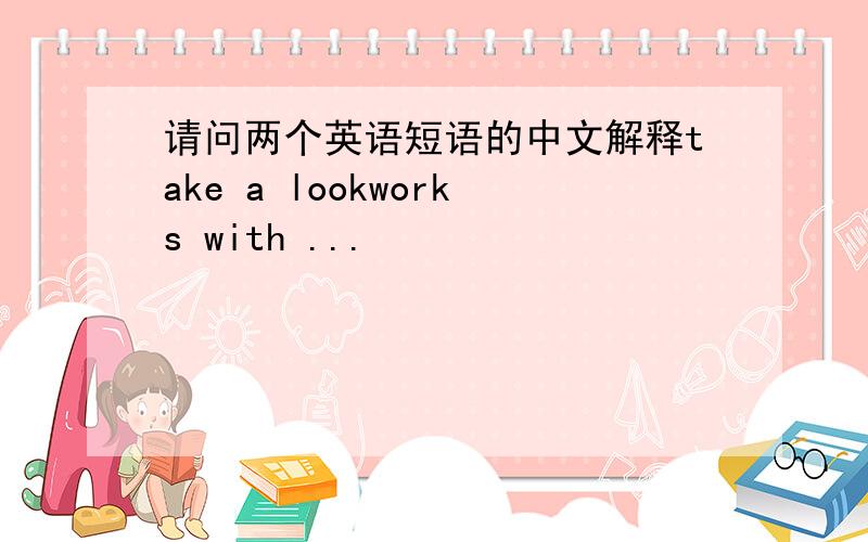 请问两个英语短语的中文解释take a lookworks with ...