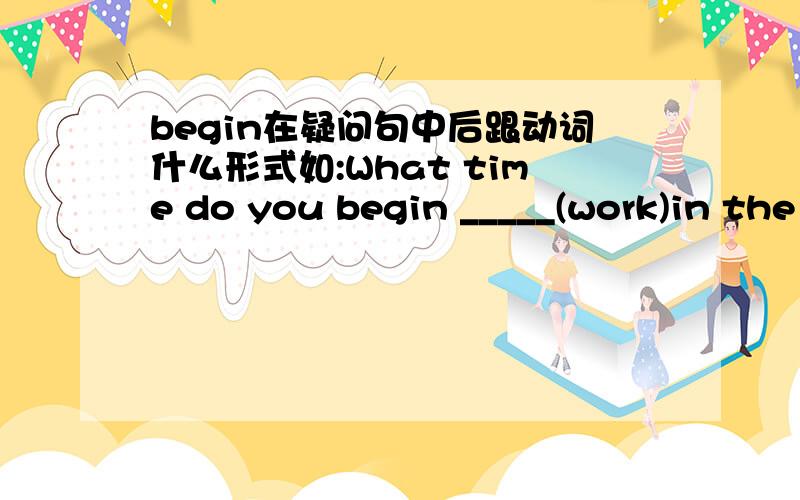 begin在疑问句中后跟动词什么形式如:What time do you begin _____(work)in the garden every day?说为什么