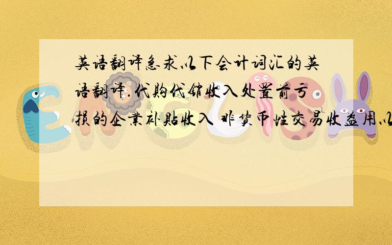 英语翻译急求以下会计词汇的英语翻译.代购代销收入处置前亏损的企业补贴收入 非货币性交易收益用以前年度含量工资结余弥补利润结转的含量工资包干结余赢余公存补亏利润归还投资单