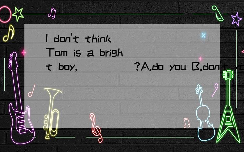 I don't think Tom is a bright boy,_____?A.do you B.don't you C.is he D.isn't heI looked under ______table and found______pen I lost yesterday.A.the;a B.the;the C./;the D.the;/Keep the bird______(living;alive),and don't kill it.（二选一）