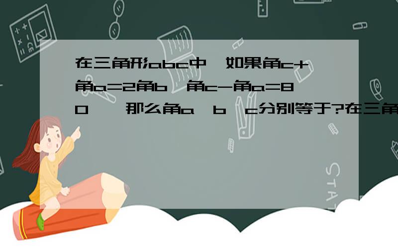 在三角形abc中,如果角c+角a=2角b,角c-角a=80°,那么角a、b、c分别等于?在三角形abc中,角a最小角,角b是最大角,且2角b=5角a.若角b的最大值为m°,最小值为n°,求m+n.