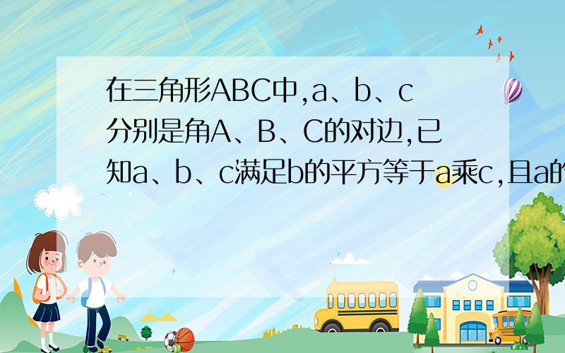 在三角形ABC中,a、b、c分别是角A、B、C的对边,已知a、b、c满足b的平方等于a乘c,且a的平方减b的平方等...在三角形ABC中,a、b、c分别是角A、B、C的对边,已知a、b、c满足b的平方等于a乘c,且a的平方