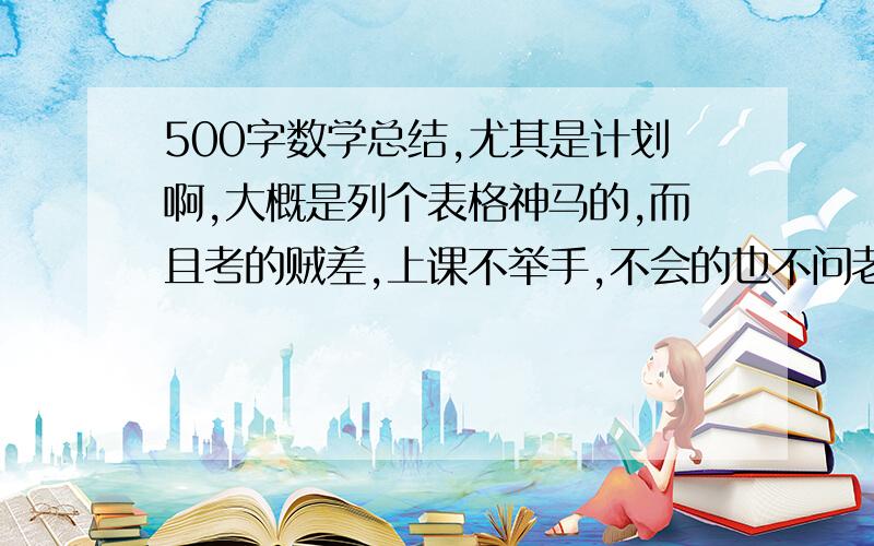 500字数学总结,尤其是计划啊,大概是列个表格神马的,而且考的贼差,上课不举手,不会的也不问老师,反正啥都不会干