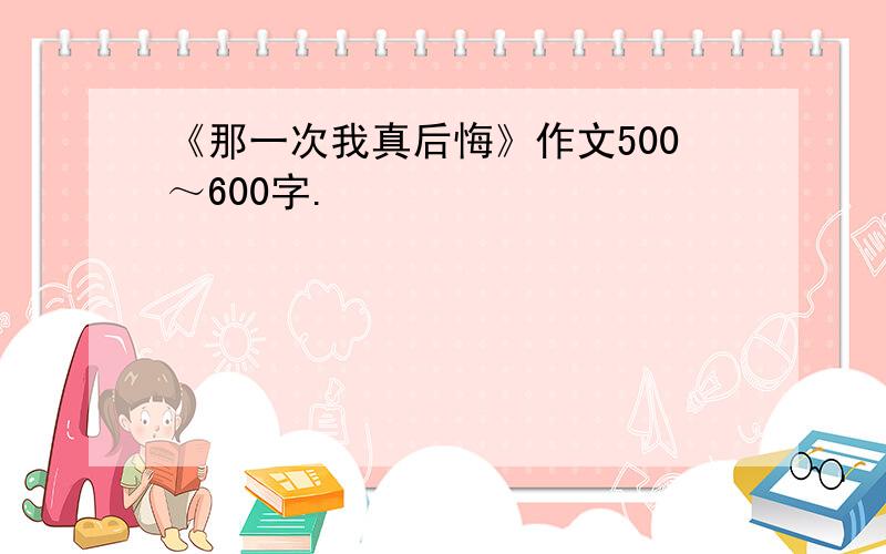 《那一次我真后悔》作文500～600字.