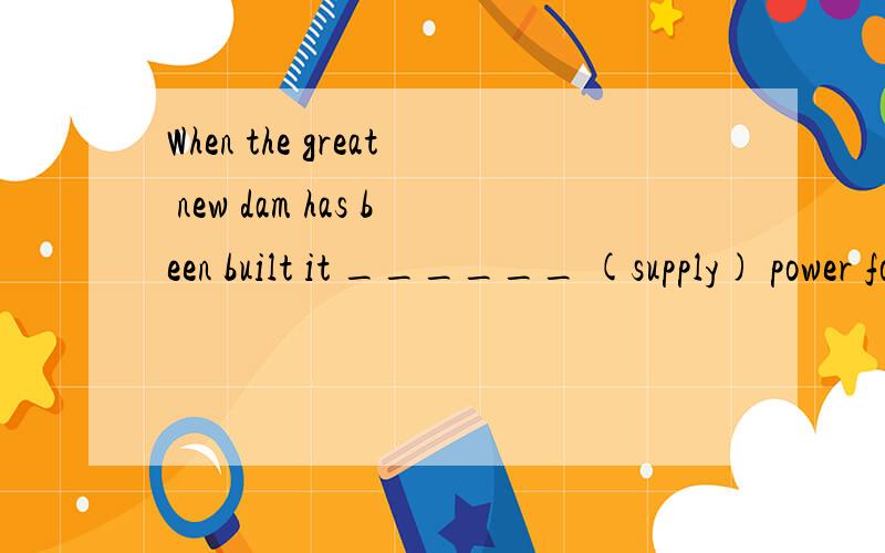 When the great new dam has been built it ______ (supply) power for a third of the country’s requirements.The dam ______ (take) ten years to build and the course of the river ______ (change).At present,twenty thousand workers ______ (employ) and by