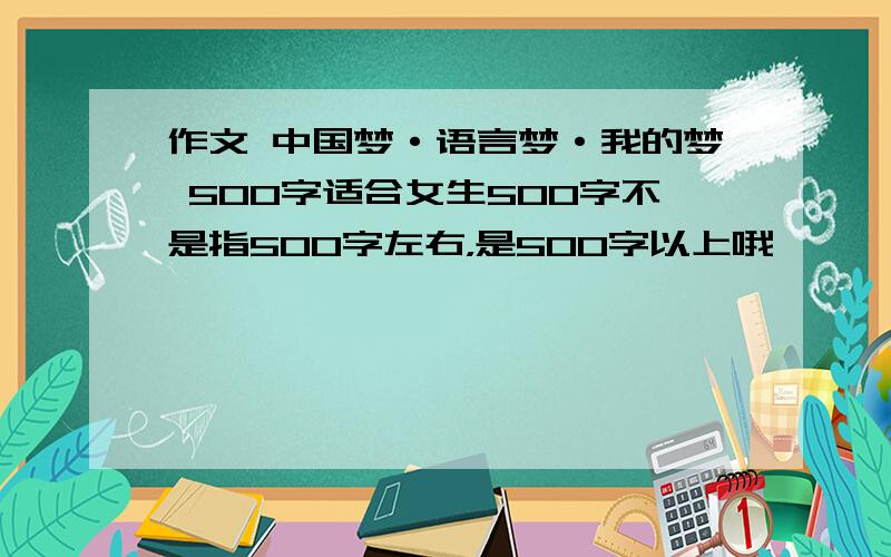 作文 中国梦·语言梦·我的梦 500字适合女生500字不是指500字左右，是500字以上哦