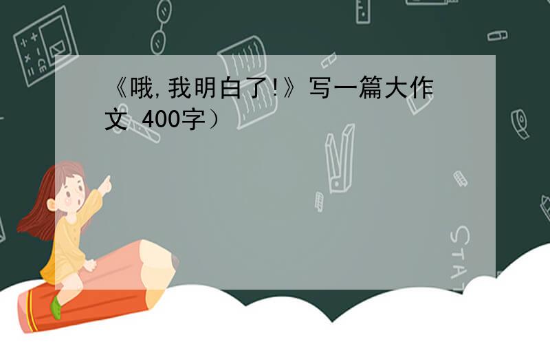 《哦,我明白了!》写一篇大作文 400字）