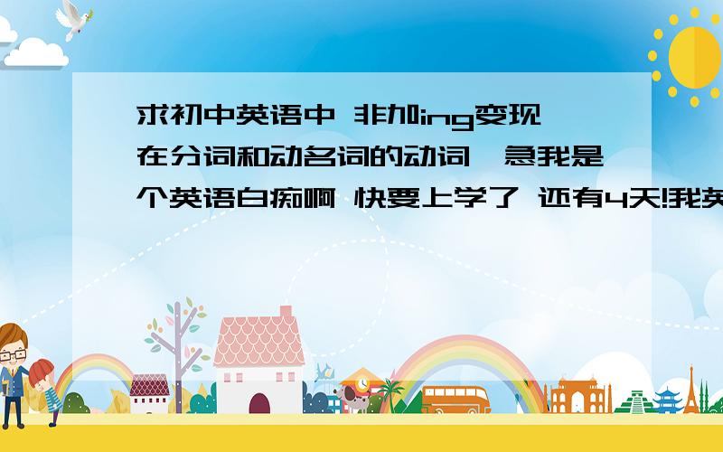 求初中英语中 非加ing变现在分词和动名词的动词,急我是个英语白痴啊 快要上学了 还有4天!我英语作业还没写完呢 （PS 英语老师是我的班主任） 所以后果可想而知吖.救命啊 英语大虾们都来