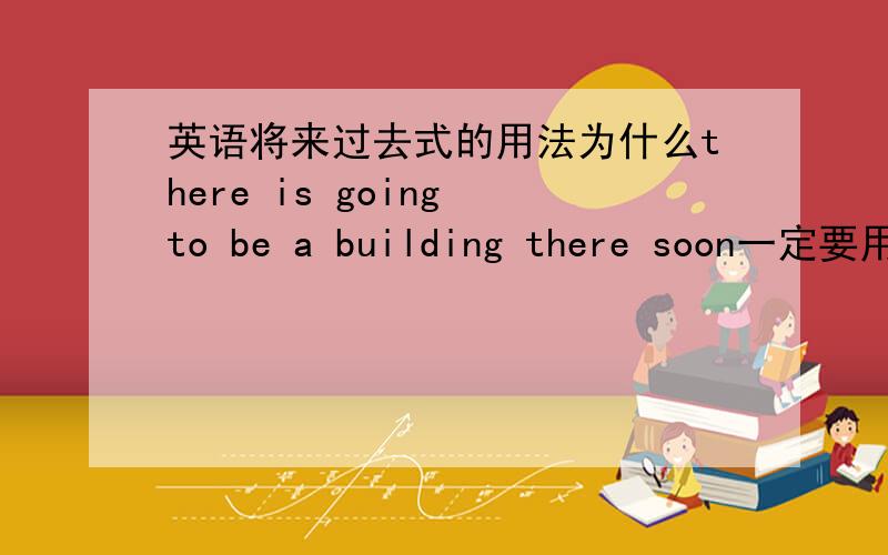 英语将来过去式的用法为什么there is going to be a building there soon一定要用be a building 而不能用build a building.求解析清楚简洁一点.