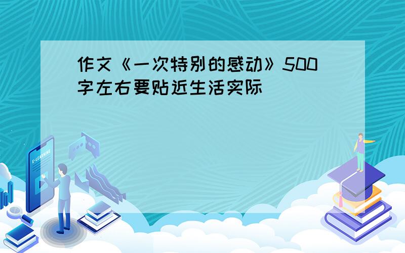 作文《一次特别的感动》500字左右要贴近生活实际