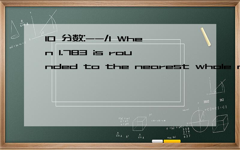 10 分数:--/1 When 1.783 is rounded to the nearest whole number,the result is how much greater than when 1.783 is rounded to the nearest tenth?11分数:--/1 Samantha is packing for a trip．Of the towels in the closet,6 are brown．She will randomly