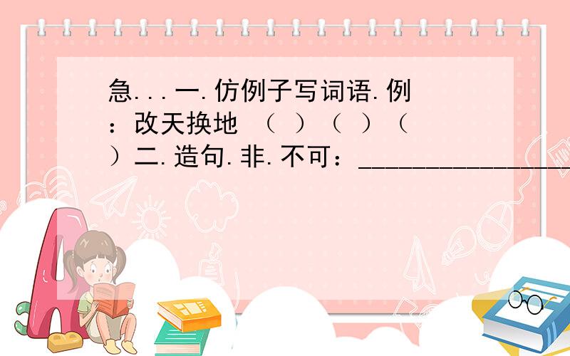 急...一.仿例子写词语.例：改天换地 （ ）（ ）（ ）二.造句.非.不可：_______________________________________拔地而起：________________________________________