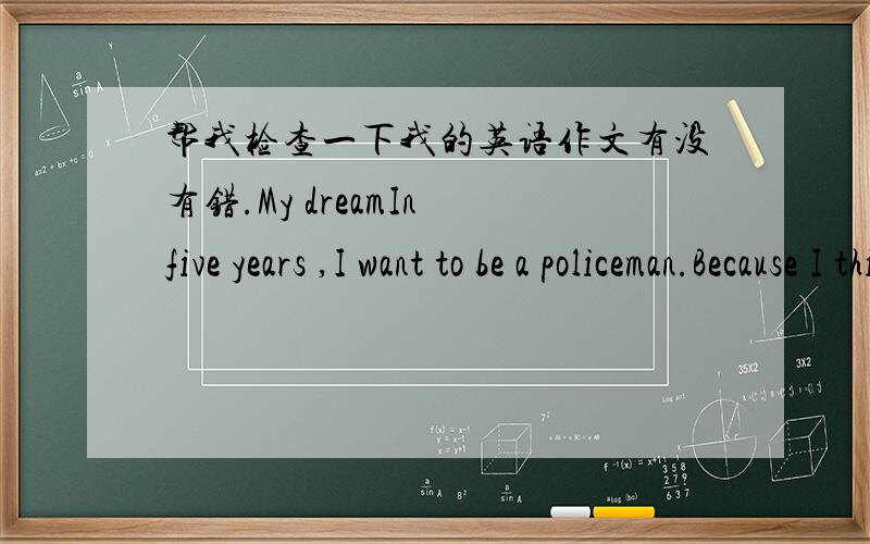 帮我检查一下我的英语作文有没有错.My dreamIn five years ,I want to be a policeman.Because I think policemen are very mighty and handsome ,so I want to be a policeman in my future.When I was a ten-year-old child,I wanted to be a doctor.