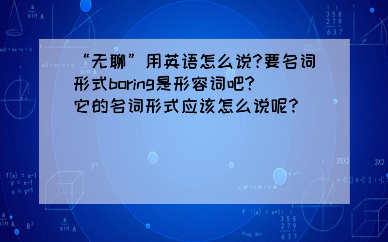 “无聊”用英语怎么说?要名词形式boring是形容词吧?它的名词形式应该怎么说呢?