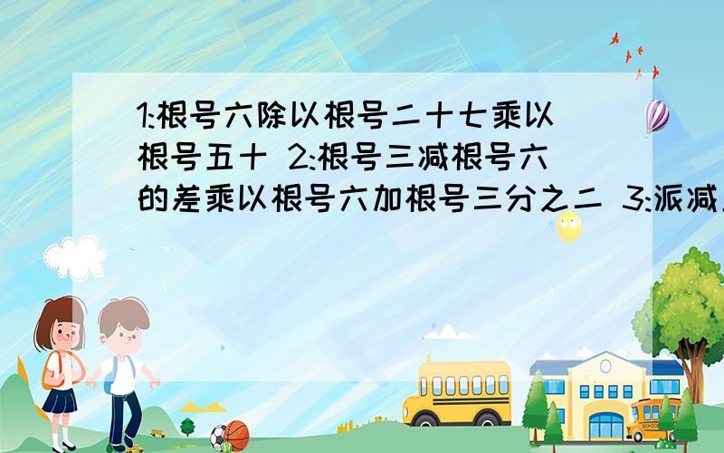 1:根号六除以根号二十七乘以根号五十 2:根号三减根号六的差乘以根号六加根号三分之二 3:派减五的1:根号六除以根号二十七乘以根号五十2:根号三减根号六的差乘以根号六加根号三分之二3: