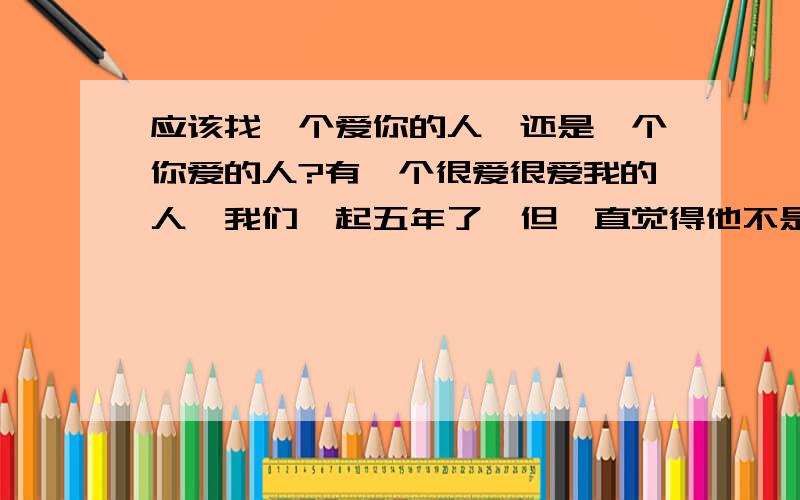 应该找一个爱你的人,还是一个你爱的人?有一个很爱很爱我的人,我们一起五年了,但一直觉得他不是我爱的,只是喜欢而已.但是随着年龄的增长,发现青春已经不再,还没遇上我爱的人.是否应该