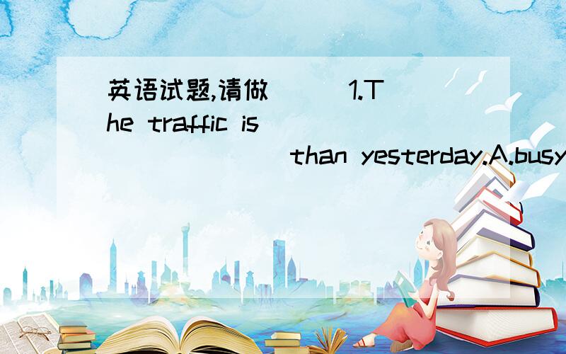 英语试题,请做( ) 1.The traffic is _______than yesterday.A.busy B.more busy C.heavy D.heavier.( )2.Do more exercise,and you will be ________.A.thin B.small C.smaller D.thinner ( )3.Take a taxi,______you’ll get late.A.and B.so C.or D.because (