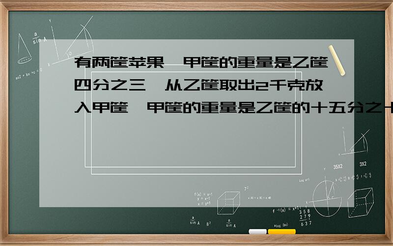 有两筐苹果,甲筐的重量是乙筐四分之三,从乙筐取出2千克放入甲筐,甲筐的重量是乙筐的十五分之十三,两筐苹果共重多少千克?现在就要,要用方程解,不能用X、Y