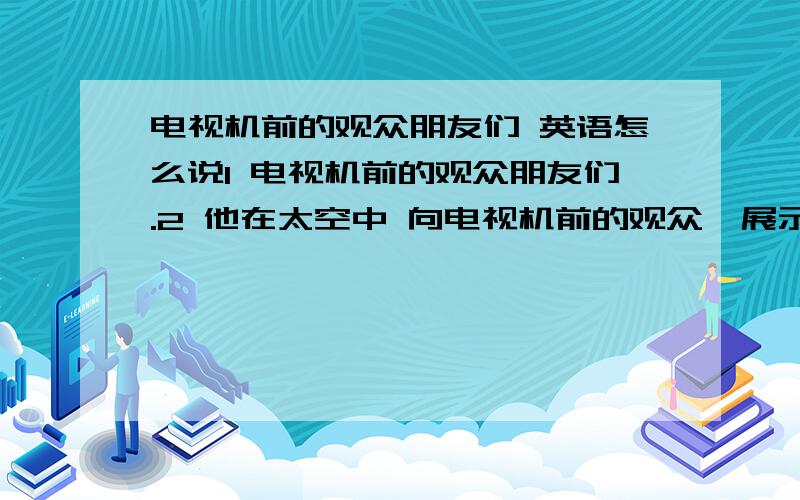 电视机前的观众朋友们 英语怎么说1 电视机前的观众朋友们.2 他在太空中 向电视机前的观众,展示了中国国旗和联合国国旗.3 春节和家人一起吃着饺子,看着春节联欢晚会.听着外面的鞭炮声