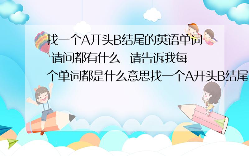 找一个A开头B结尾的英语单词 请问都有什么  请告诉我每个单词都是什么意思找一个A开头B结尾的英语单词 请问都有什么  请告诉我每个单词在中文中都是什么意思