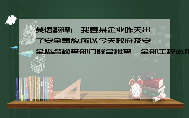 英语翻译1、我县某企业昨天出了安全事故.所以今天政府及安全监督检查部门联合检查,全部工程必须停产一周,接受其检查.2、我们正在积极协商.明天将会去会见几个主要负责人,如果能早一