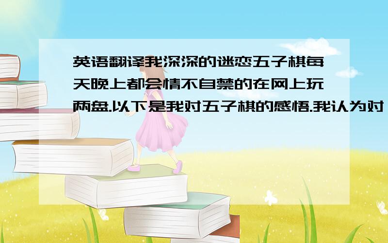 英语翻译我深深的迷恋五子棋每天晚上都会情不自禁的在网上玩两盘.以下是我对五子棋的感悟.我认为对弈双方谁不平衡谁就输,不平衡就会有破绽,高手会充分利用这个破绽的.其实到最后五