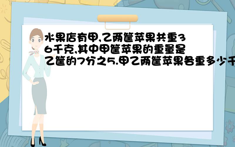 水果店有甲,乙两筐苹果共重36千克,其中甲筐苹果的重量是乙筐的7分之5.甲乙两筐苹果各重多少千克?