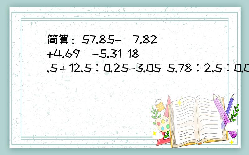 简算：57.85-(7.82+4.69)-5.31 18.5＋12.5÷0.25-3.05 5.78÷2.5÷0.04÷2