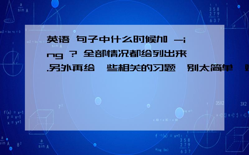 英语 句子中什么时候加 -ing ? 全部情况都给列出来.另外再给一些相关的习题,别太简单,难一点.尤其是给一些让人左右为难的题.加上解析和答案.认真回答.明天同一时间采纳!