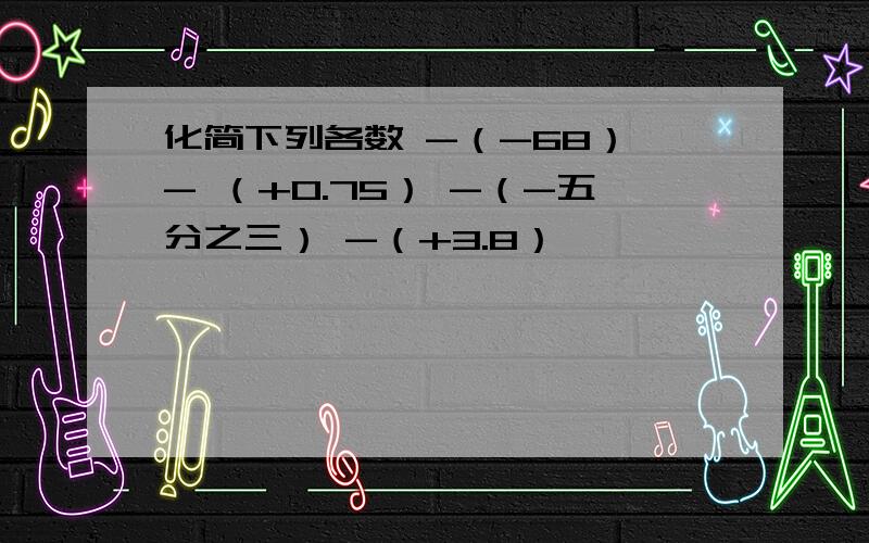 化简下列各数 -（-68） - （+0.75） -（-五分之三） -（+3.8）