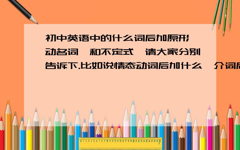 初中英语中的什么词后加原形,动名词,和不定式,请大家分别告诉下.比如说情态动词后加什么,介词后加什么.请大家分别告诉下。比如说情态动词后加什么，介词后加什么.....全面一点，不是