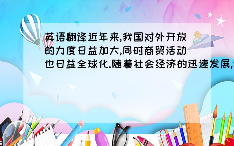 英语翻译近年来,我国对外开放的力度日益加大,同时商贸活动也日益全球化.随着社会经济的迅速发展,特别是在全球化的趋势下,商务英语在国际交流中起到了举足轻重的作用.商务英语不同于