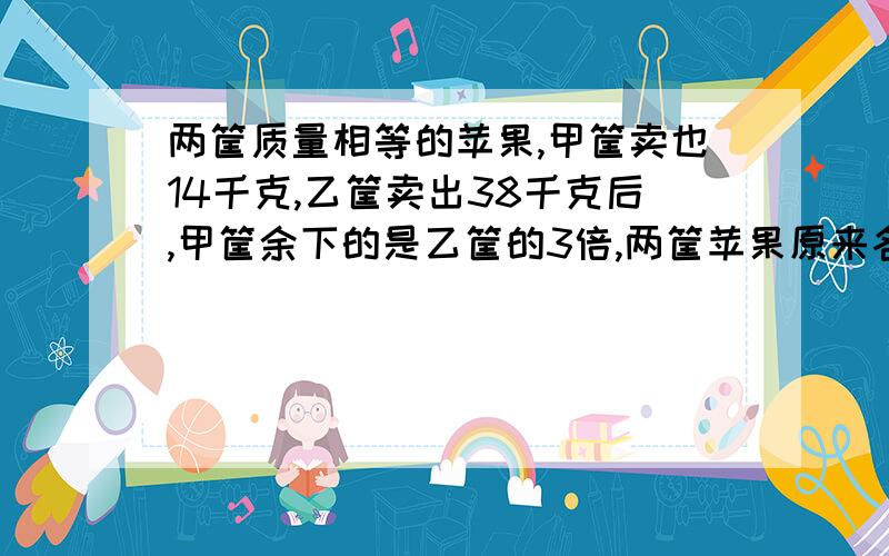 两筐质量相等的苹果,甲筐卖也14千克,乙筐卖出38千克后,甲筐余下的是乙筐的3倍,两筐苹果原来各重多少千克?