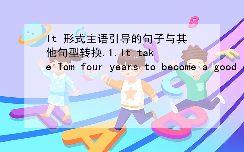 It 形式主语引导的句子与其他句型转换.1.It take Tom four years to become a good driver.Tom( )becoming a good driver.2.He spent 2 hours in doing his homework yesterday.It took him two hours( )his homework yesterday.3.It is a happy thing