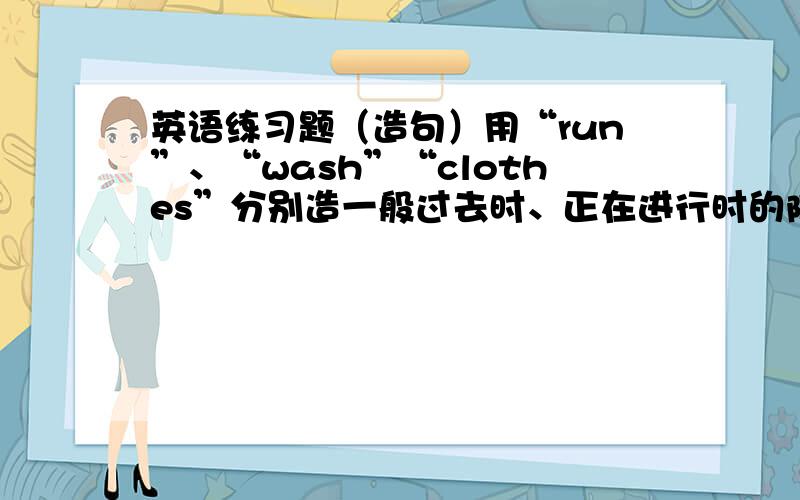 英语练习题（造句）用“run”、“wash”“clothes”分别造一般过去时、正在进行时的陈述句,否定句,一般疑问句以及回答,一般现在时的陈述句.