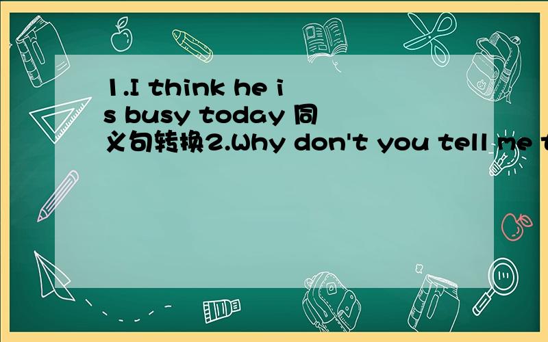 1.I think he is busy today 同义句转换2.Why don't you tell me the news earlier 改为同义句 （两个）3.There id something wrong with my leg 改为同义句 （三个）