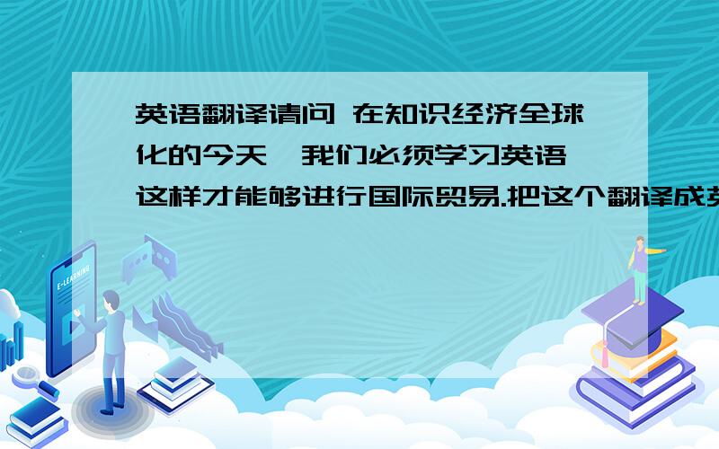 英语翻译请问 在知识经济全球化的今天,我们必须学习英语,这样才能够进行国际贸易.把这个翻译成英文.谢啦.