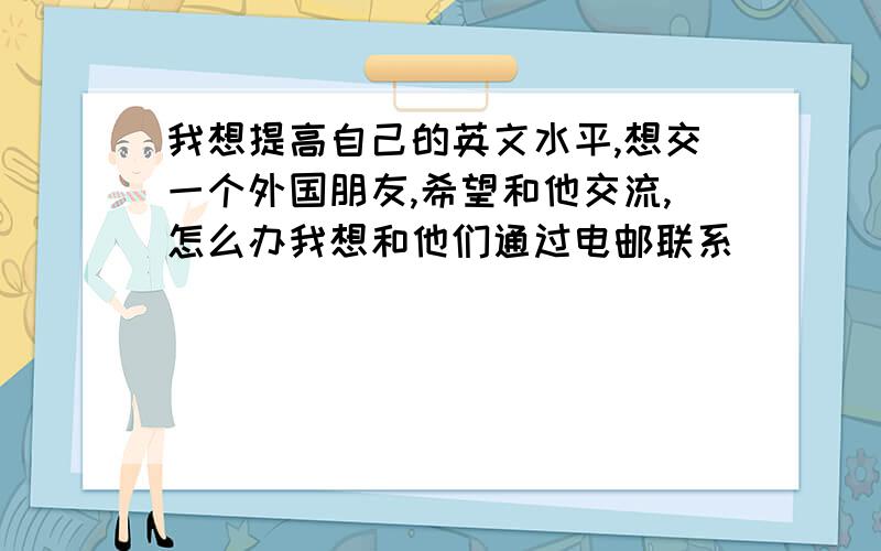 我想提高自己的英文水平,想交一个外国朋友,希望和他交流,怎么办我想和他们通过电邮联系