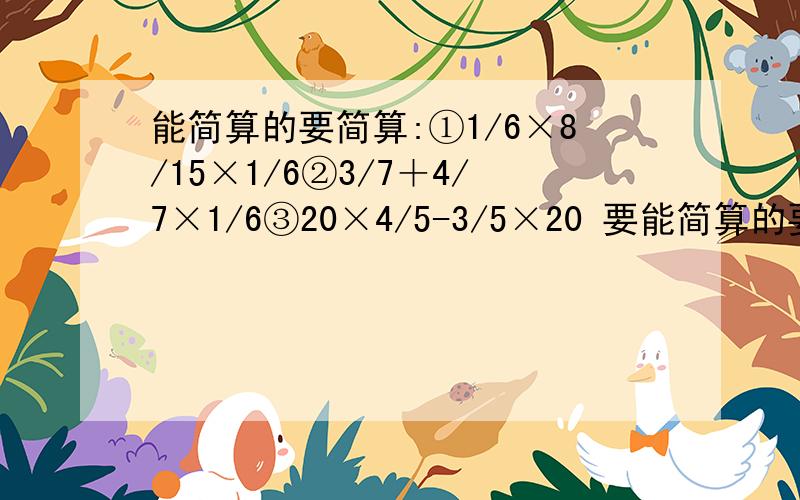 能简算的要简算:①1/6×8/15×1/6②3/7＋4/7×1/6③20×4/5-3/5×20 要能简算的要简算:①1/6×8/15×1/6②3/7＋4/7×1/6③20×4/5-3/5×20