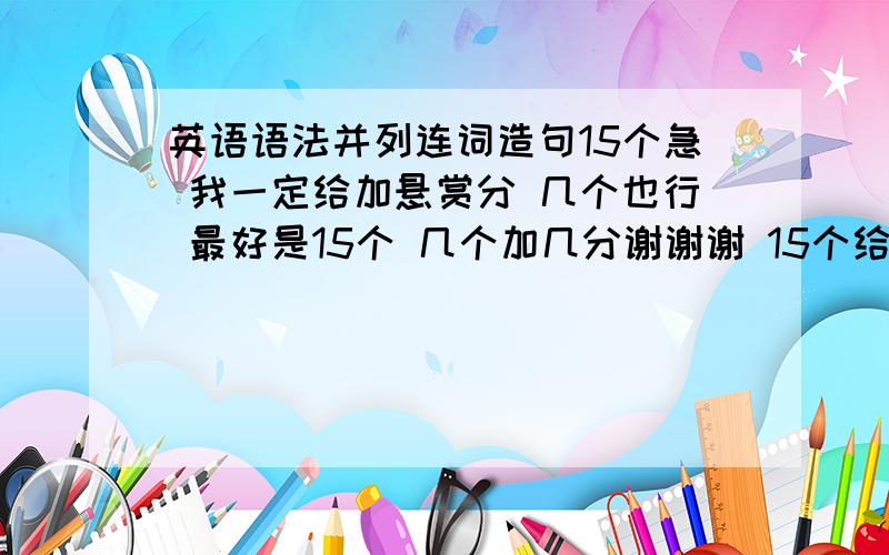 英语语法并列连词造句15个急 我一定给加悬赏分 几个也行 最好是15个 几个加几分谢谢谢 15个给15分 1个1分