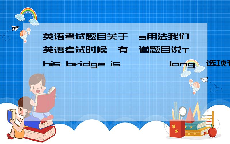 英语考试题目关于's用法我们英语考试时候,有一道题目说This bridge is         long,选项有220 metres long 和220 metres’long,结果因为英语书上写过10 years' time,所以我选择了后者,结果老师说答案是前者,