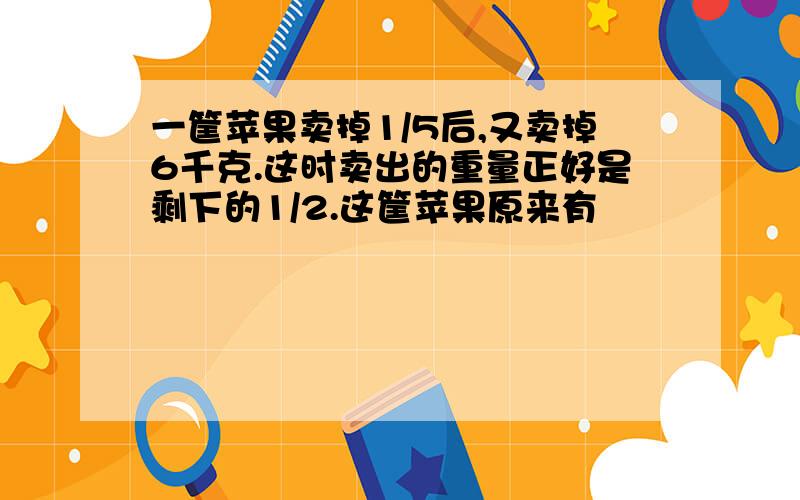 一筐苹果卖掉1/5后,又卖掉6千克.这时卖出的重量正好是剩下的1/2.这筐苹果原来有