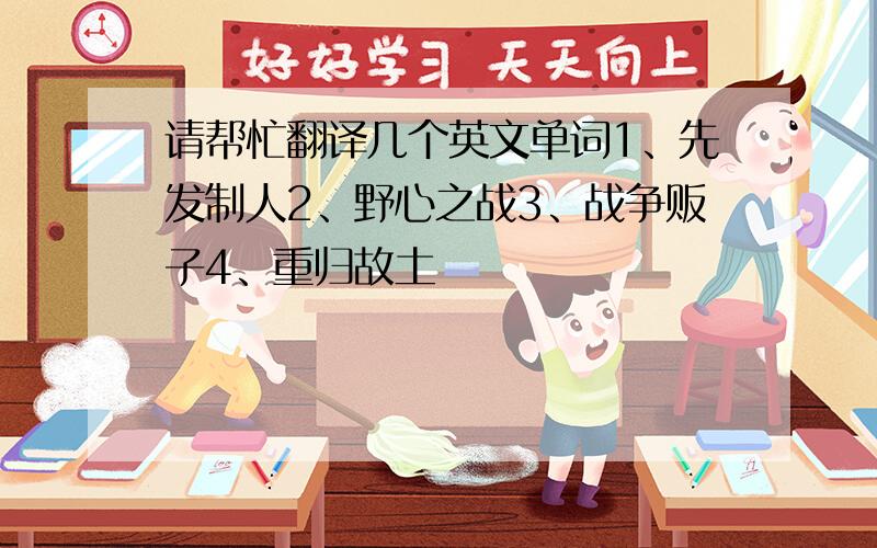 请帮忙翻译几个英文单词1、先发制人2、野心之战3、战争贩子4、重归故土