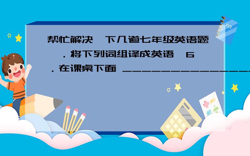 帮忙解决一下几道七年级英语题Ⅱ．将下列词组译成英语  6．在课桌下面 ________________      7．在沙发上面 ________________  8．在背包里 ________________                            9．在抽屉里 _______________